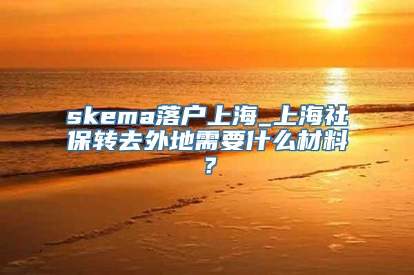 skema落户上海_上海社保转去外地需要什么材料？