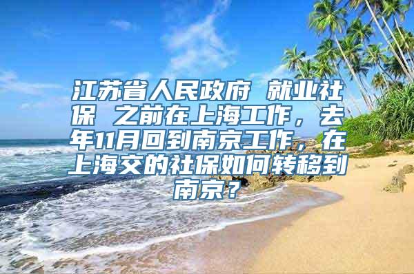 江苏省人民政府 就业社保 之前在上海工作，去年11月回到南京工作，在上海交的社保如何转移到南京？