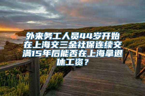 外来务工人员44岁开始在上海交三金社保连续交满15年后能否在上海拿退休工资？