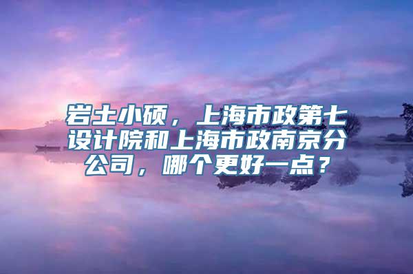 岩土小硕，上海市政第七设计院和上海市政南京分公司，哪个更好一点？