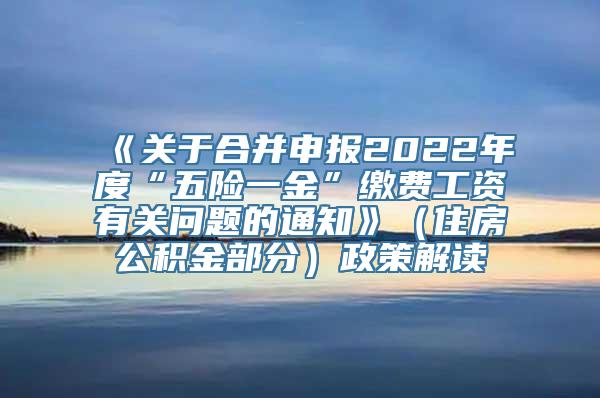 《关于合并申报2022年度“五险一金”缴费工资有关问题的通知》（住房公积金部分）政策解读