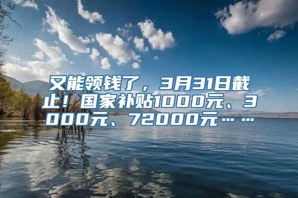 又能领钱了，3月31日截止！国家补贴1000元、3000元、72000元……