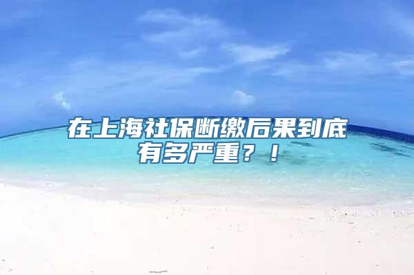 在上海社保断缴后果到底有多严重？！