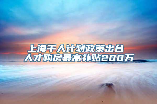 上海千人计划政策出台 人才购房最高补贴200万