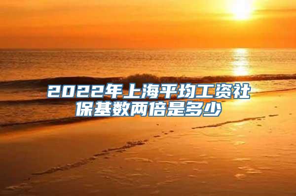 2022年上海平均工资社保基数两倍是多少