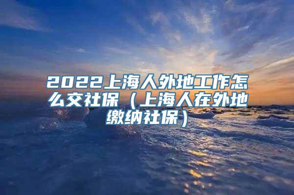 2022上海人外地工作怎么交社保（上海人在外地缴纳社保）