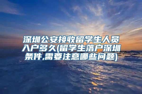 深圳公安接收留学生人员入户多久(留学生落户深圳条件,需要注意哪些问题)