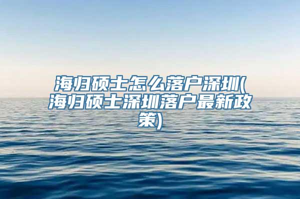 海归硕士怎么落户深圳(海归硕士深圳落户最新政策)