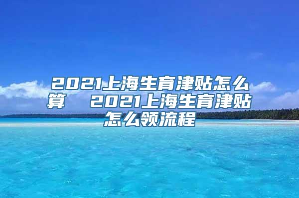 2021上海生育津贴怎么算  2021上海生育津贴怎么领流程