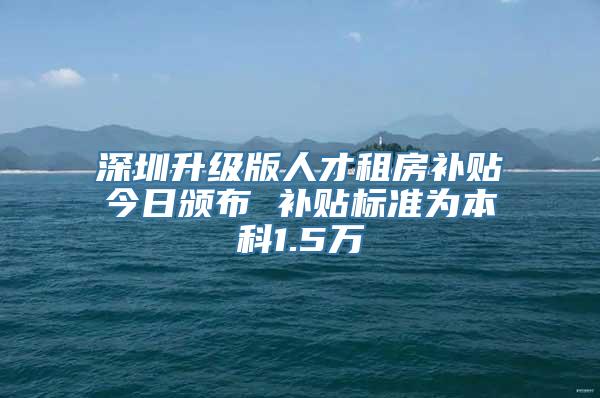 深圳升级版人才租房补贴今日颁布 补贴标准为本科1.5万