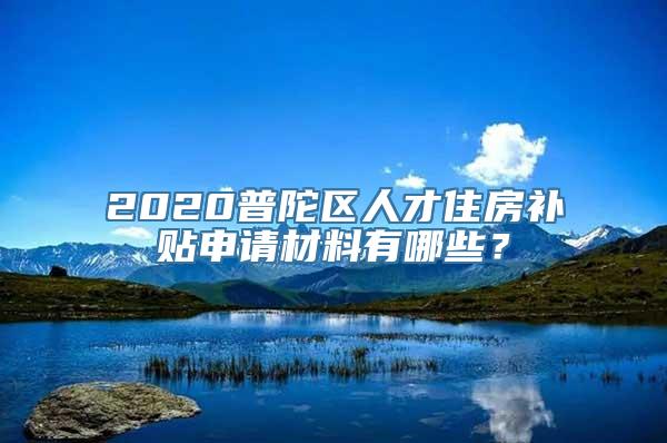 2020普陀区人才住房补贴申请材料有哪些？