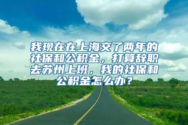 我现在在上海交了两年的社保和公积金，打算辞职去苏州上班，我的社保和公积金怎么办？