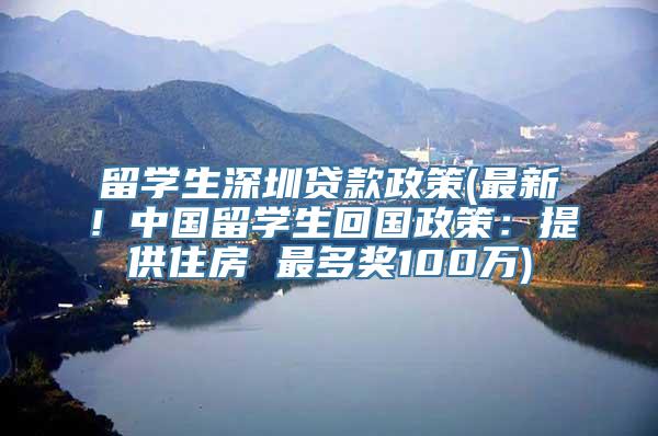 留学生深圳贷款政策(最新！中国留学生回国政策：提供住房 最多奖100万)