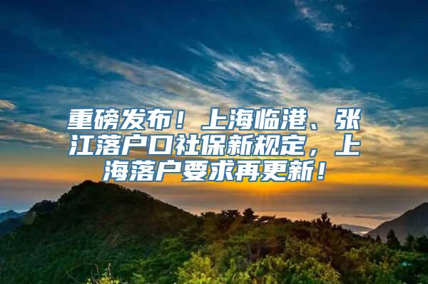 重磅发布！上海临港、张江落户口社保新规定，上海落户要求再更新！