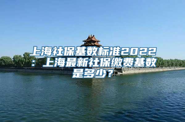 上海社保基数标准2022：上海最新社保缴费基数是多少？