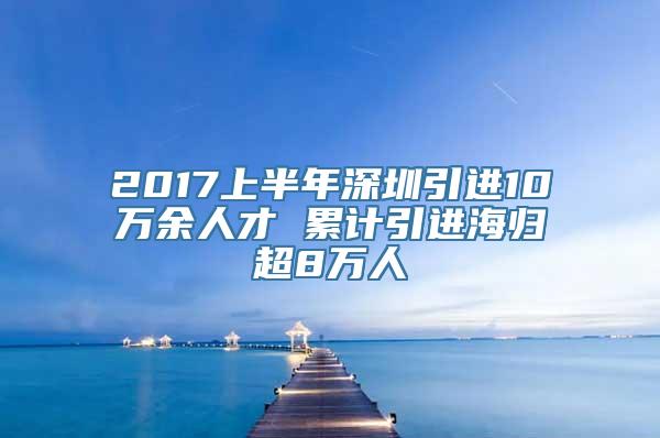 2017上半年深圳引进10万余人才 累计引进海归超8万人