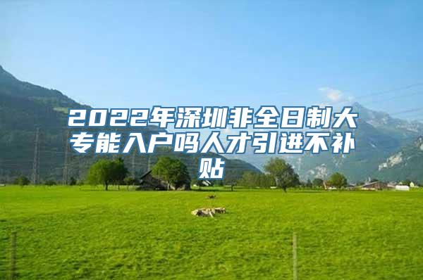 2022年深圳非全日制大专能入户吗人才引进不补贴