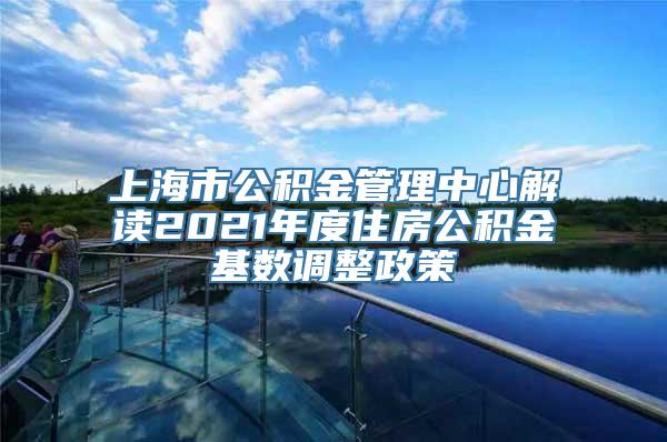 上海市公积金管理中心解读2021年度住房公积金基数调整政策