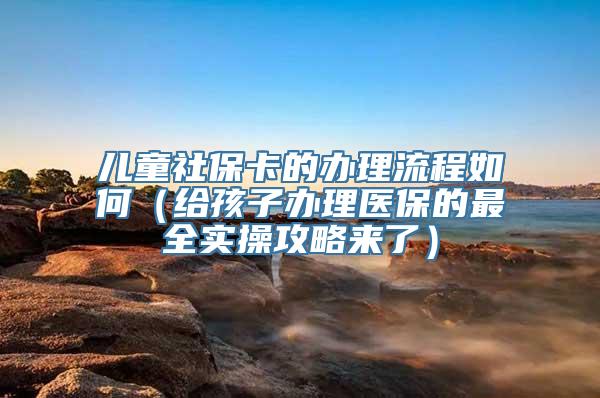 儿童社保卡的办理流程如何（给孩子办理医保的最全实操攻略来了）