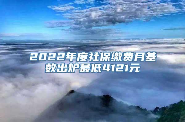 2022年度社保缴费月基数出炉最低4121元