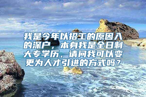 我是今年以招工的原因入的深户，本身我是全日制大专学历，请问我可以变更为人才引进的方式吗？