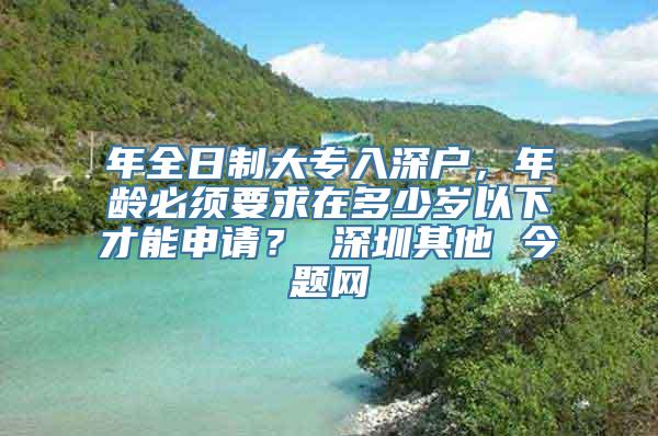 年全日制大专入深户，年龄必须要求在多少岁以下才能申请？ 深圳其他 今题网