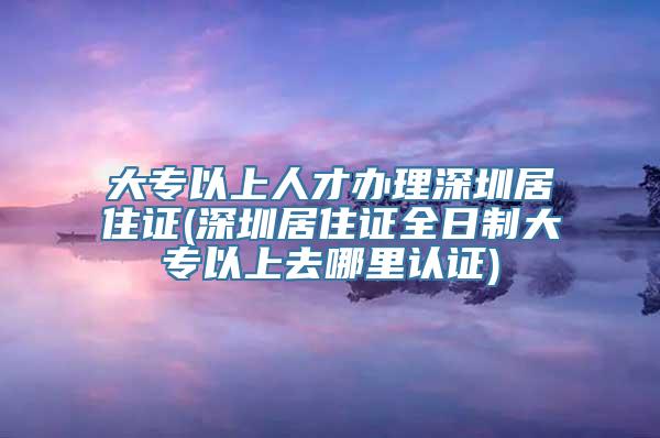 大专以上人才办理深圳居住证(深圳居住证全日制大专以上去哪里认证)