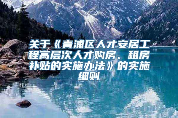 关于《青浦区人才安居工程高层次人才购房、租房补贴的实施办法》的实施细则