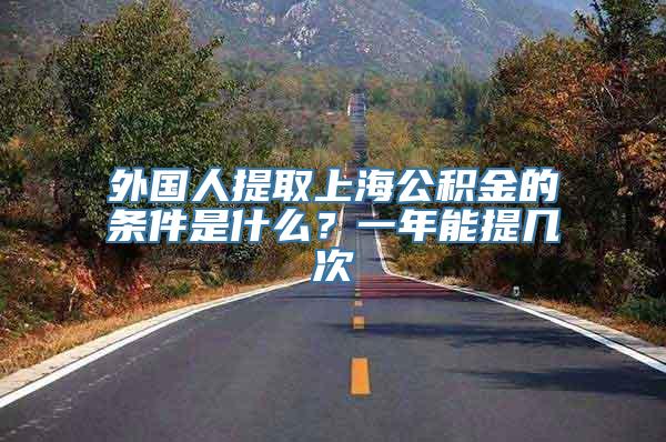 外国人提取上海公积金的条件是什么？一年能提几次