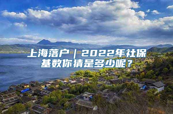 上海落户｜2022年社保基数你猜是多少呢？