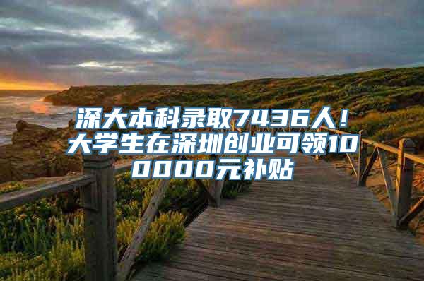 深大本科录取7436人！大学生在深圳创业可领100000元补贴