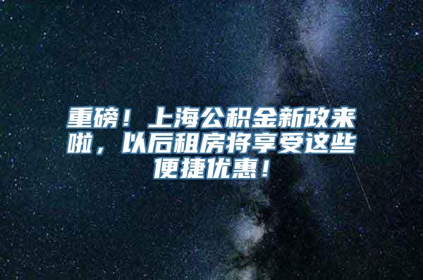 重磅！上海公积金新政来啦，以后租房将享受这些便捷优惠！