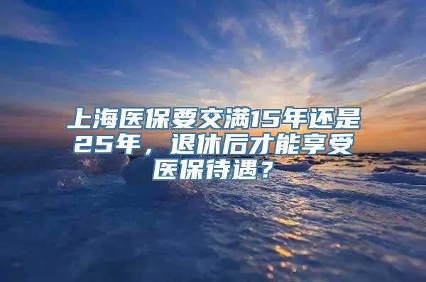 上海医保要交满15年还是25年，退休后才能享受医保待遇？