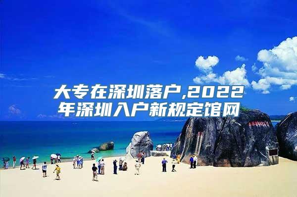 大专在深圳落户,2022年深圳入户新规定馆网