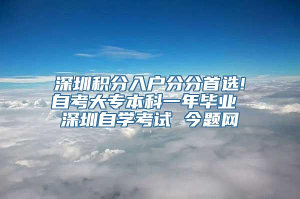 深圳积分入户分分首选!自考大专本科一年毕业 深圳自学考试 今题网