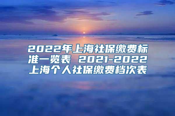 2022年上海社保缴费标准一览表 2021-2022上海个人社保缴费档次表