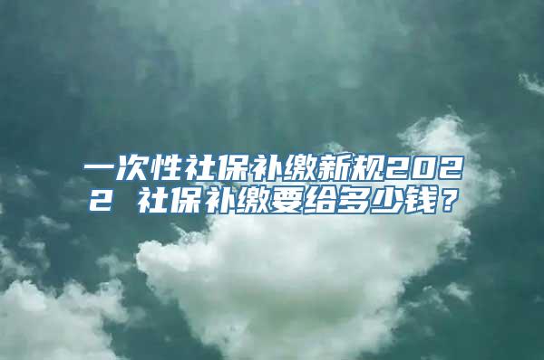 一次性社保补缴新规2022 社保补缴要给多少钱？