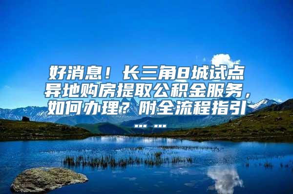 好消息！长三角8城试点异地购房提取公积金服务，如何办理？附全流程指引……