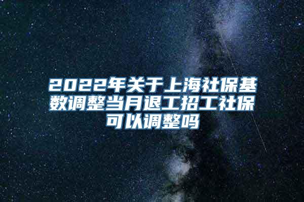 2022年关于上海社保基数调整当月退工招工社保可以调整吗