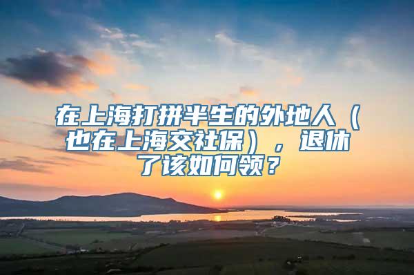 在上海打拼半生的外地人（也在上海交社保），退休了该如何领？