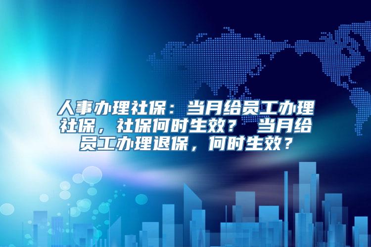 人事办理社保：当月给员工办理社保，社保何时生效？ 当月给员工办理退保，何时生效？