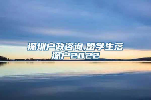 深圳户政咨询,留学生落深户2022