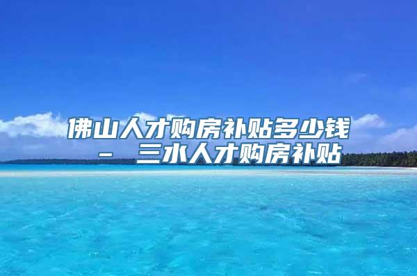 佛山人才购房补贴多少钱 – 三水人才购房补贴