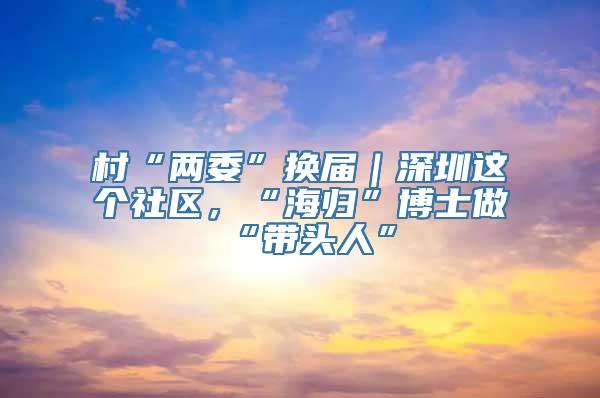 村“两委”换届｜深圳这个社区，“海归”博士做“带头人”