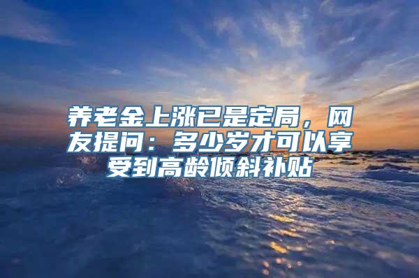 养老金上涨已是定局，网友提问：多少岁才可以享受到高龄倾斜补贴