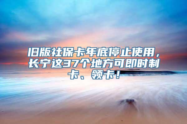 旧版社保卡年底停止使用，长宁这37个地方可即时制卡、领卡！