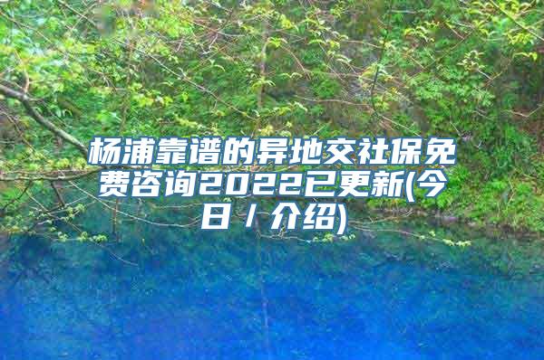 杨浦靠谱的异地交社保免费咨询2022已更新(今日／介绍)