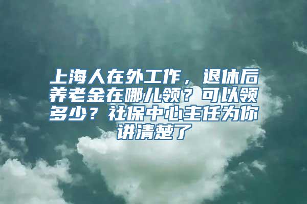 上海人在外工作，退休后养老金在哪儿领？可以领多少？社保中心主任为你讲清楚了