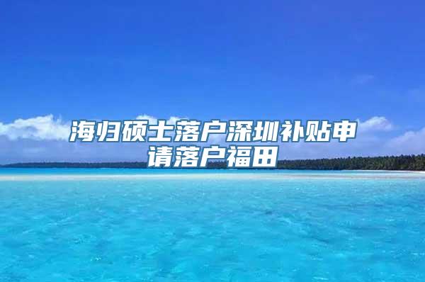 海归硕士落户深圳补贴申请落户福田