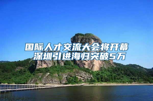 国际人才交流大会将开幕 深圳引进海归突破5万